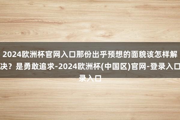 2024欧洲杯官网入口那份出乎预想的面貌该怎样解决？是勇敢追求-2024欧洲杯(中国区)官网-登录入口