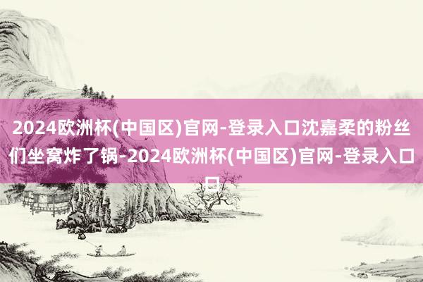 2024欧洲杯(中国区)官网-登录入口沈嘉柔的粉丝们坐窝炸了锅-2024欧洲杯(中国区)官网-登录入口