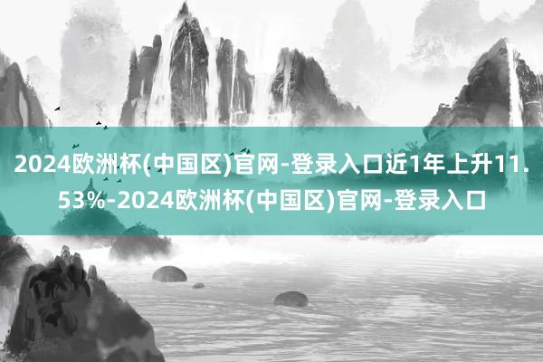 2024欧洲杯(中国区)官网-登录入口近1年上升11.53%-2024欧洲杯(中国区)官网-登录入口
