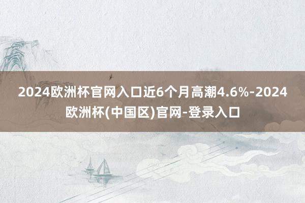 2024欧洲杯官网入口近6个月高潮4.6%-2024欧洲杯(中国区)官网-登录入口