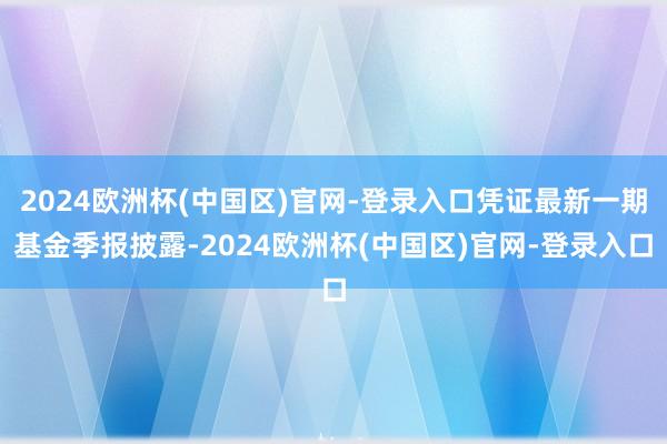 2024欧洲杯(中国区)官网-登录入口凭证最新一期基金季报披露-2024欧洲杯(中国区)官网-登录入口