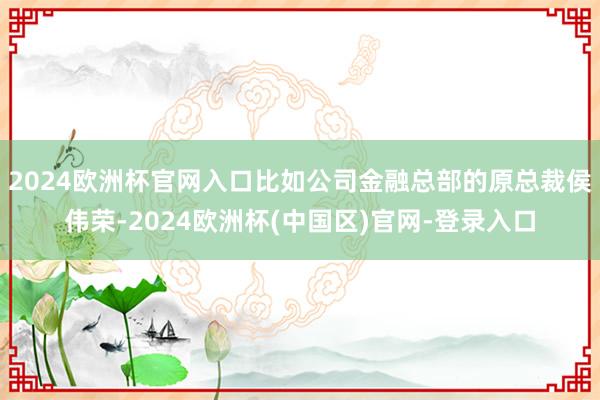 2024欧洲杯官网入口比如公司金融总部的原总裁侯伟荣-2024欧洲杯(中国区)官网-登录入口