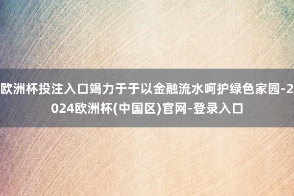欧洲杯投注入口竭力于于以金融流水呵护绿色家园-2024欧洲杯(中国区)官网-登录入口