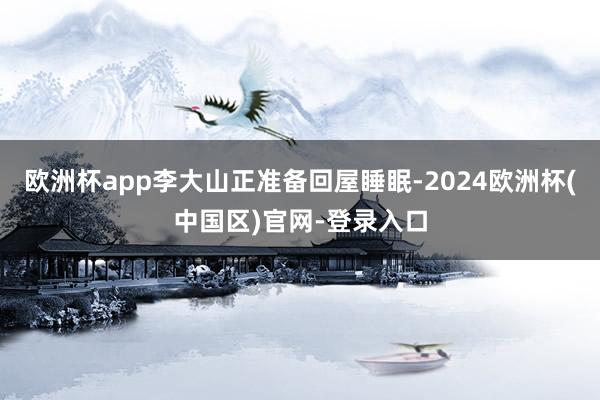欧洲杯app李大山正准备回屋睡眠-2024欧洲杯(中国区)官网-登录入口