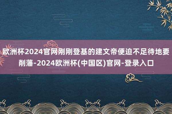 欧洲杯2024官网刚刚登基的建文帝便迫不足待地要削藩-2024欧洲杯(中国区)官网-登录入口