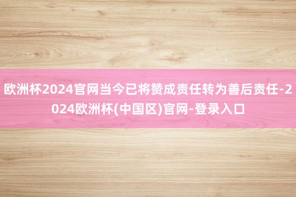 欧洲杯2024官网当今已将赞成责任转为善后责任-2024欧洲杯(中国区)官网-登录入口