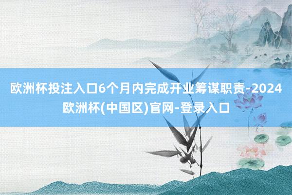 欧洲杯投注入口6个月内完成开业筹谋职责-2024欧洲杯(中国区)官网-登录入口