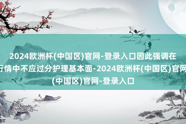 2024欧洲杯(中国区)官网-登录入口因此强调在厚谊化的行情中不应过分护理基本面-2024欧洲杯(中国区)官网-登录入口