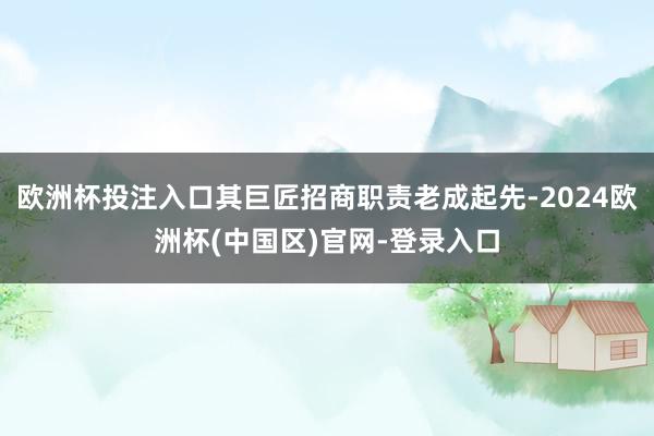 欧洲杯投注入口其巨匠招商职责老成起先-2024欧洲杯(中国区)官网-登录入口