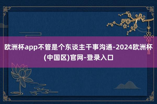 欧洲杯app不管是个东谈主干事沟通-2024欧洲杯(中国区)官网-登录入口