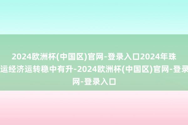 2024欧洲杯(中国区)官网-登录入口2024年珠江水运经济运转稳中有升-2024欧洲杯(中国区)官网-登录入口