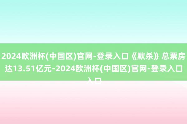 2024欧洲杯(中国区)官网-登录入口《默杀》总票房达13.51亿元-2024欧洲杯(中国区)官网-登录入口