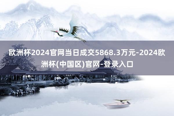 欧洲杯2024官网当日成交5868.3万元-2024欧洲杯(中国区)官网-登录入口
