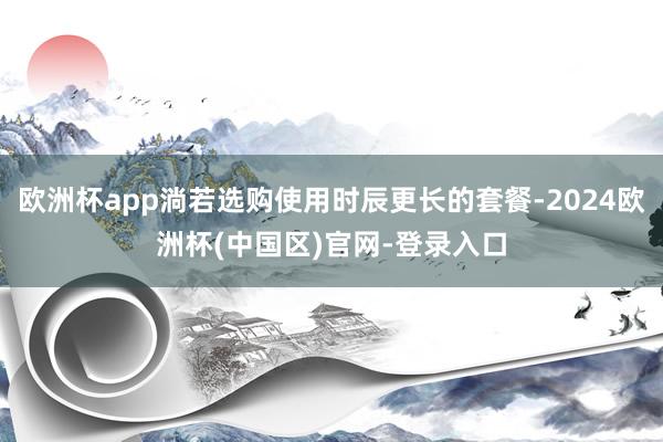 欧洲杯app淌若选购使用时辰更长的套餐-2024欧洲杯(中国区)官网-登录入口