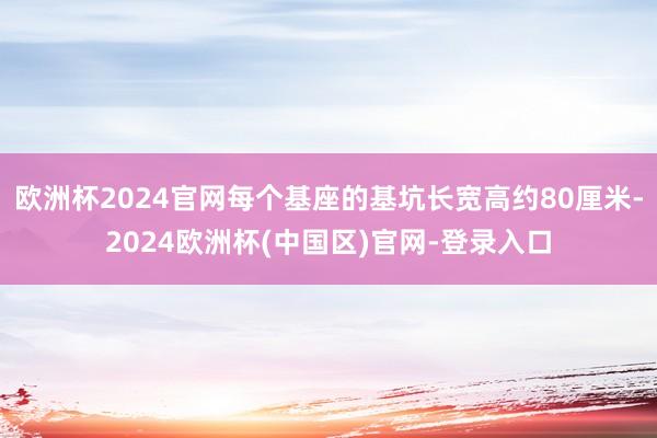 欧洲杯2024官网每个基座的基坑长宽高约80厘米-2024欧洲杯(中国区)官网-登录入口