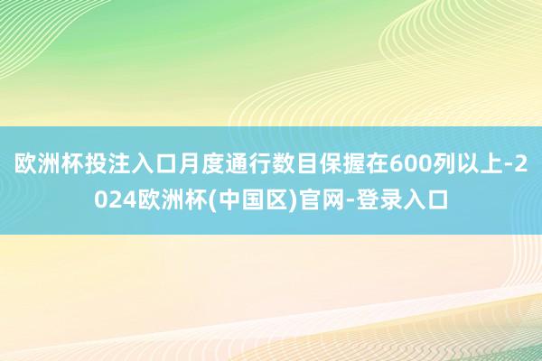 欧洲杯投注入口月度通行数目保握在600列以上-2024欧洲杯(中国区)官网-登录入口