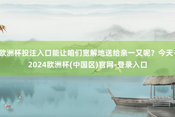 欧洲杯投注入口能让咱们宽解地送给亲一又呢？今天-2024欧洲杯(中国区)官网-登录入口