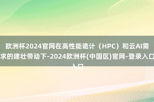 欧洲杯2024官网在高性能诡计（HPC）和云AI需求的建壮带动下-2024欧洲杯(中国区)官网-登录入口