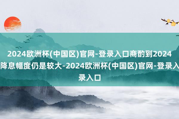 2024欧洲杯(中国区)官网-登录入口商酌到2024年降息幅度仍是较大-2024欧洲杯(中国区)官网-登录入口