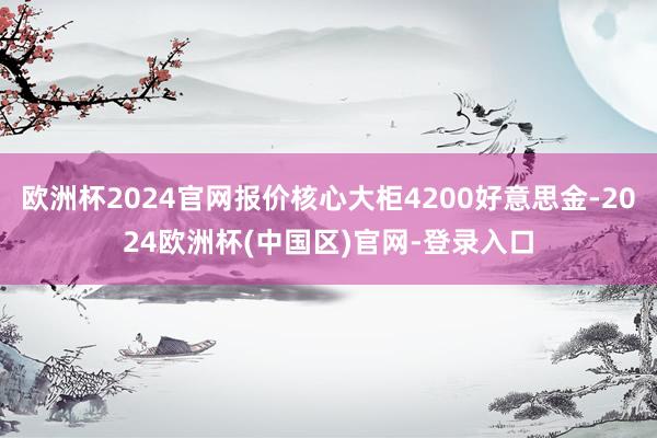 欧洲杯2024官网报价核心大柜4200好意思金-2024欧洲杯(中国区)官网-登录入口