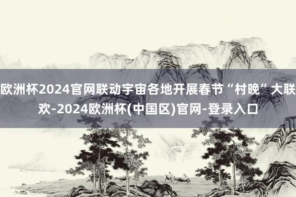 欧洲杯2024官网联动宇宙各地开展春节“村晚”大联欢-2024欧洲杯(中国区)官网-登录入口