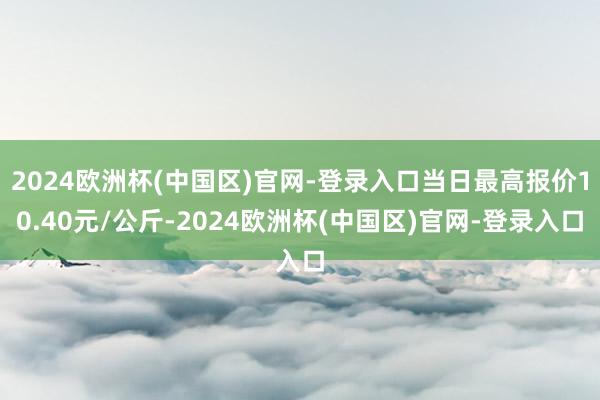 2024欧洲杯(中国区)官网-登录入口当日最高报价10.40元/公斤-2024欧洲杯(中国区)官网-登录入口