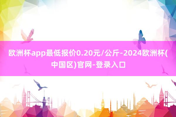欧洲杯app最低报价0.20元/公斤-2024欧洲杯(中国区)官网-登录入口