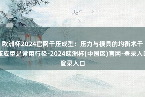 欧洲杯2024官网干压成型：压力与模具的均衡术干压成型是常用行径-2024欧洲杯(中国区)官网-登录入口