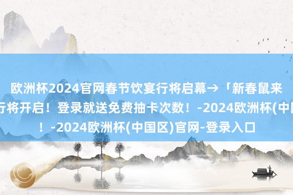 欧洲杯2024官网春节饮宴行将启幕→「新春鼠来报」春节召唤活动行将开启！登录就送免费抽卡次数！-2024欧洲杯(中国区)官网-登录入口