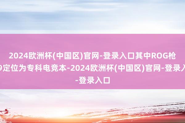 2024欧洲杯(中国区)官网-登录入口其中ROG枪神9定位为专科电竞本-2024欧洲杯(中国区)官网-登录入口