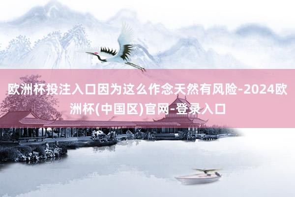 欧洲杯投注入口因为这么作念天然有风险-2024欧洲杯(中国区)官网-登录入口