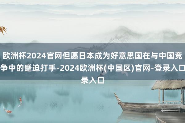 欧洲杯2024官网但愿日本成为好意思国在与中国竞争中的蹙迫打手-2024欧洲杯(中国区)官网-登录入口