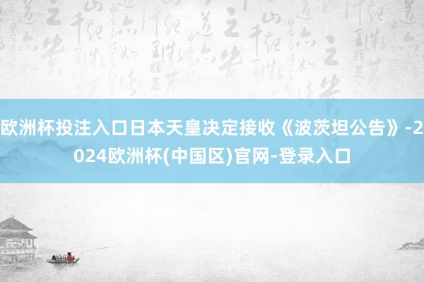 欧洲杯投注入口日本天皇决定接收《波茨坦公告》-2024欧洲杯(中国区)官网-登录入口