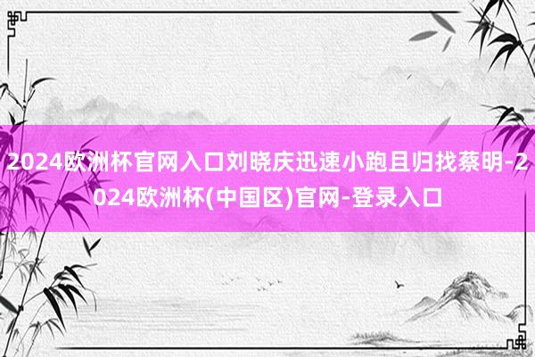 2024欧洲杯官网入口刘晓庆迅速小跑且归找蔡明-2024欧洲杯(中国区)官网-登录入口