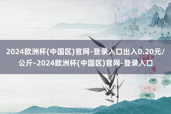 2024欧洲杯(中国区)官网-登录入口出入0.20元/公斤-2024欧洲杯(中国区)官网-登录入口