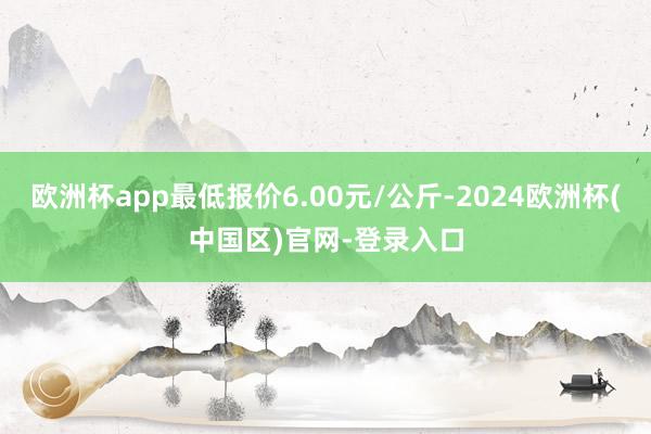 欧洲杯app最低报价6.00元/公斤-2024欧洲杯(中国区)官网-登录入口