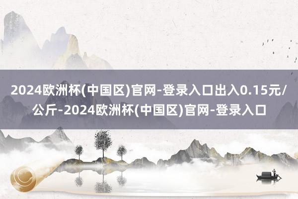 2024欧洲杯(中国区)官网-登录入口出入0.15元/公斤-2024欧洲杯(中国区)官网-登录入口