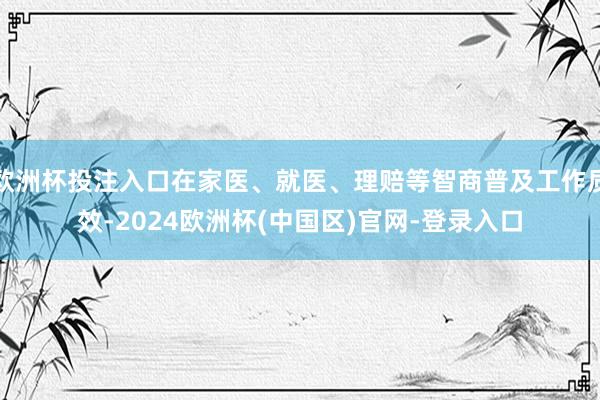 欧洲杯投注入口在家医、就医、理赔等智商普及工作质效-2024欧洲杯(中国区)官网-登录入口
