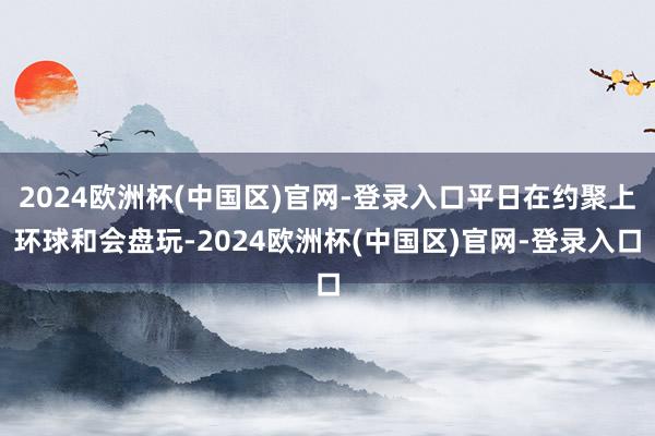 2024欧洲杯(中国区)官网-登录入口平日在约聚上环球和会盘玩-2024欧洲杯(中国区)官网-登录入口