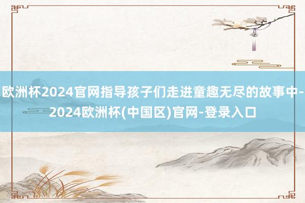 欧洲杯2024官网指导孩子们走进童趣无尽的故事中-2024欧洲杯(中国区)官网-登录入口