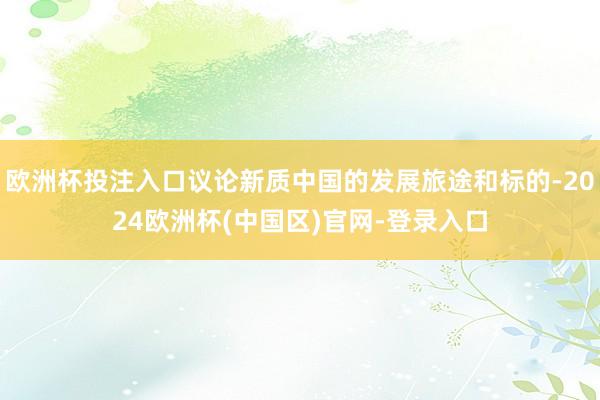 欧洲杯投注入口议论新质中国的发展旅途和标的-2024欧洲杯(中国区)官网-登录入口