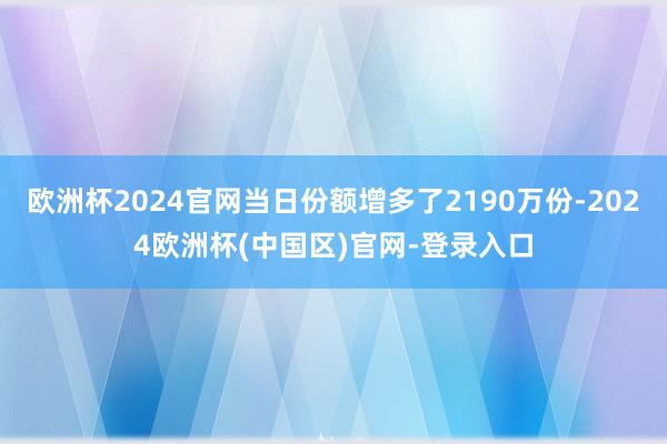 欧洲杯2024官网当日份额增多了2190万份-2024欧洲杯(中国区)官网-登录入口