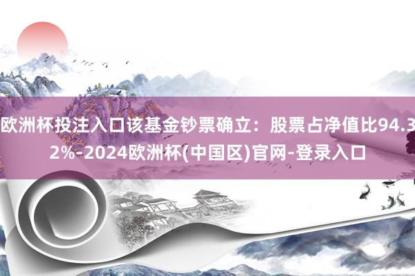 欧洲杯投注入口该基金钞票确立：股票占净值比94.32%-2024欧洲杯(中国区)官网-登录入口