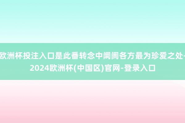 欧洲杯投注入口是此番转念中阛阓各方最为珍爱之处-2024欧洲杯(中国区)官网-登录入口