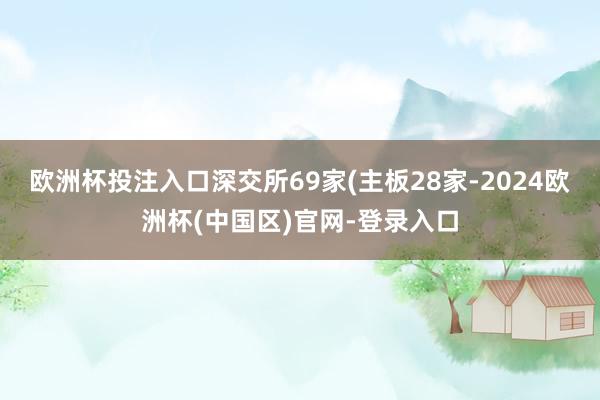 欧洲杯投注入口深交所69家(主板28家-2024欧洲杯(中国区)官网-登录入口
