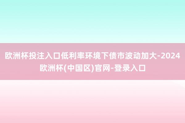 欧洲杯投注入口低利率环境下债市波动加大-2024欧洲杯(中国区)官网-登录入口