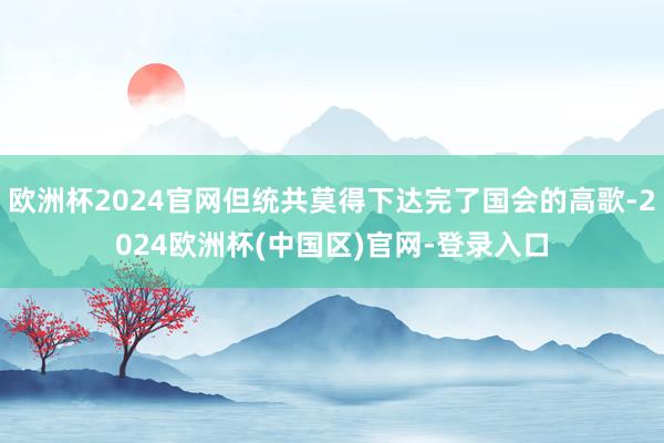 欧洲杯2024官网但统共莫得下达完了国会的高歌-2024欧洲杯(中国区)官网-登录入口