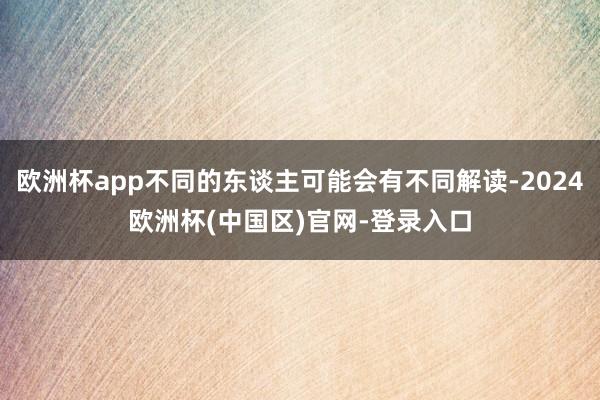 欧洲杯app不同的东谈主可能会有不同解读-2024欧洲杯(中国区)官网-登录入口