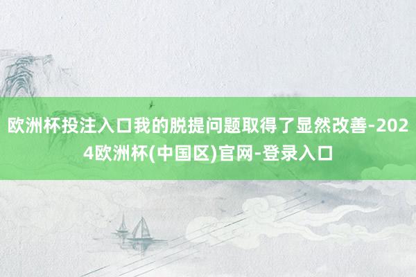 欧洲杯投注入口我的脱提问题取得了显然改善-2024欧洲杯(中国区)官网-登录入口