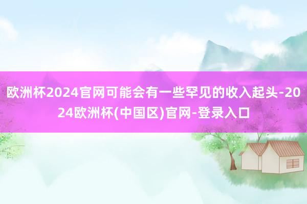 欧洲杯2024官网可能会有一些罕见的收入起头-2024欧洲杯(中国区)官网-登录入口